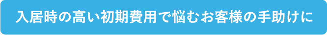 入居時の高い初期費用で悩むお客様の手助けをしたい